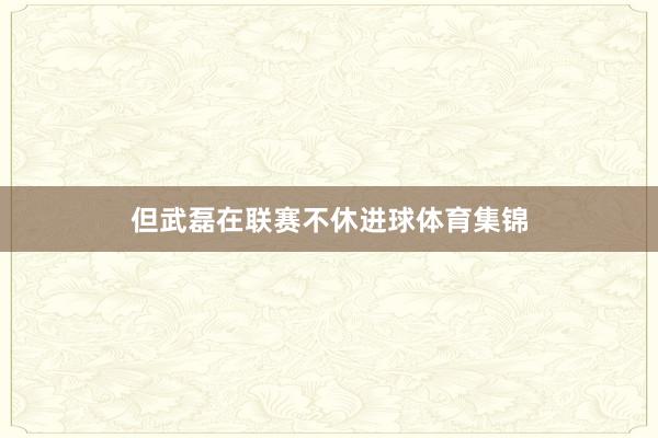 但武磊在联赛不休进球体育集锦