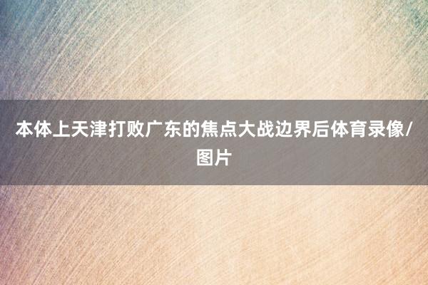 本体上天津打败广东的焦点大战边界后体育录像/图片