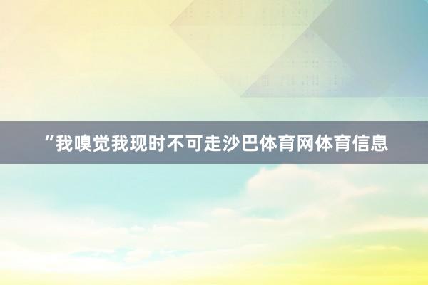 “我嗅觉我现时不可走沙巴体育网体育信息