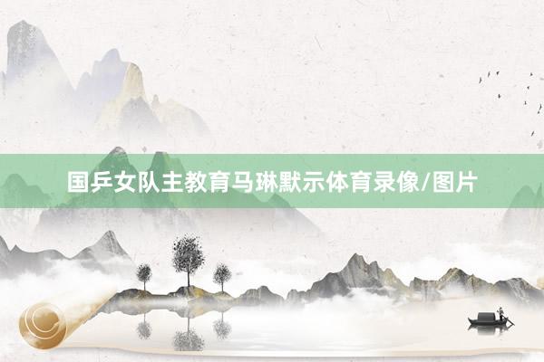 国乒女队主教育马琳默示体育录像/图片
