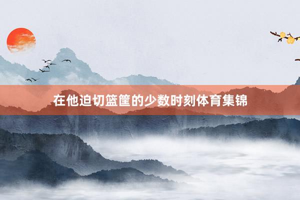 在他迫切篮筐的少数时刻体育集锦