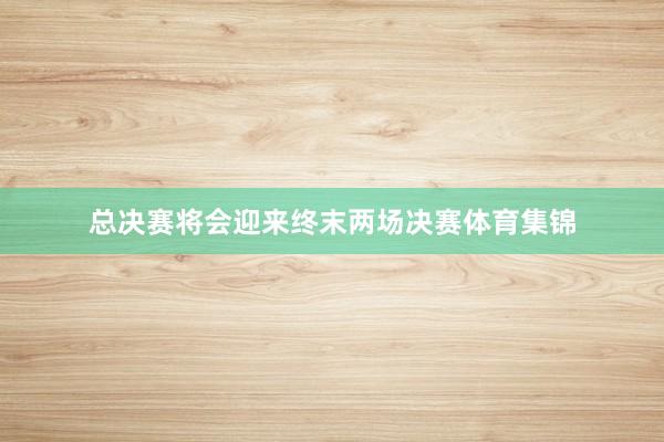 总决赛将会迎来终末两场决赛体育集锦