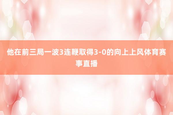 他在前三局一波3连鞭取得3-0的向上上风体育赛事直播