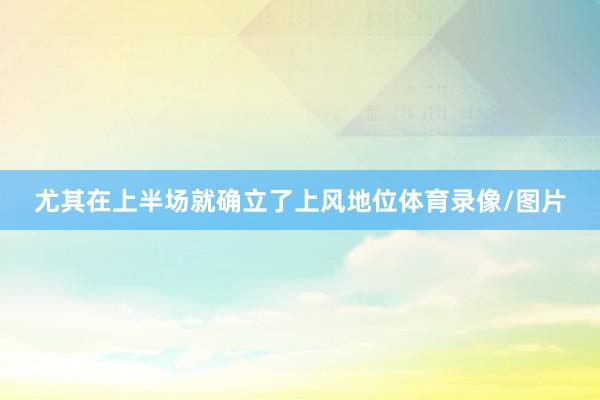 尤其在上半场就确立了上风地位体育录像/图片