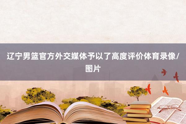 辽宁男篮官方外交媒体予以了高度评价体育录像/图片