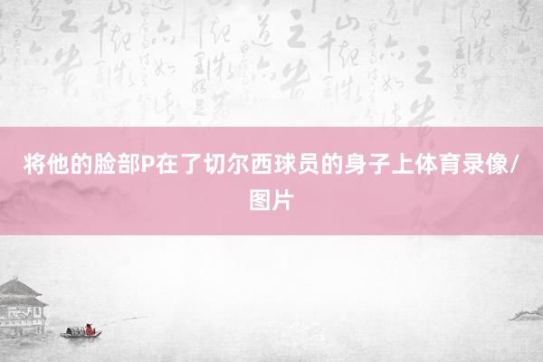 将他的脸部P在了切尔西球员的身子上体育录像/图片