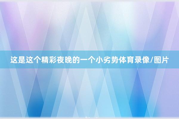 这是这个精彩夜晚的一个小劣势体育录像/图片