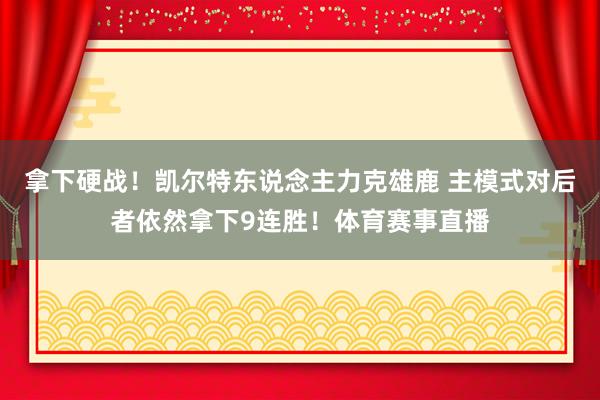 拿下硬战！凯尔特东说念主力克雄鹿 主模式对后者依然拿下9连胜！体育赛事直播
