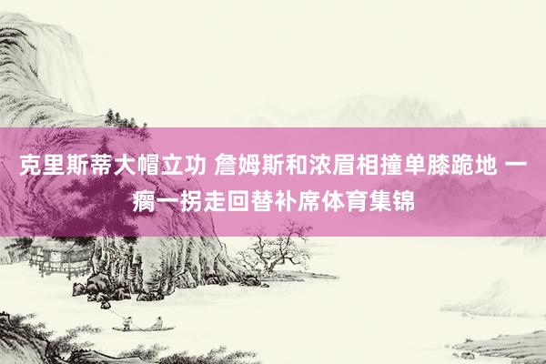 克里斯蒂大帽立功 詹姆斯和浓眉相撞单膝跪地 一瘸一拐走回替补席体育集锦