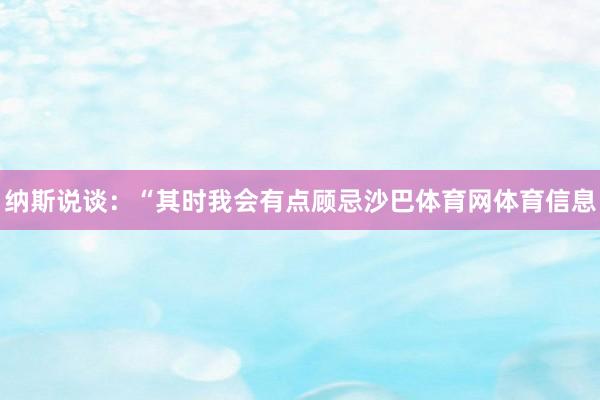 纳斯说谈：“其时我会有点顾忌沙巴体育网体育信息