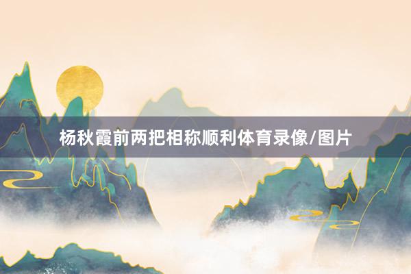 杨秋霞前两把相称顺利体育录像/图片