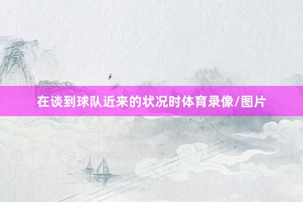 在谈到球队近来的状况时体育录像/图片