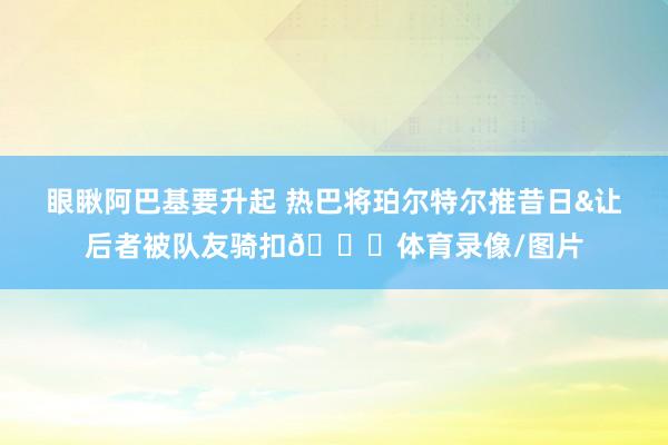 眼瞅阿巴基要升起 热巴将珀尔特尔推昔日&让后者被队友骑扣😂体育录像/图片