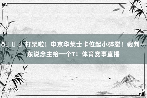 👀打架啦！申京华莱士卡位起小碎裂！裁判一东说念主给一个T！体育赛事直播