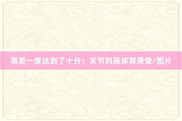 落差一度达到了十分；关节时辰体育录像/图片