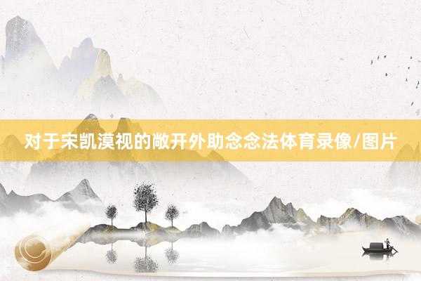 对于宋凯漠视的敞开外助念念法体育录像/图片