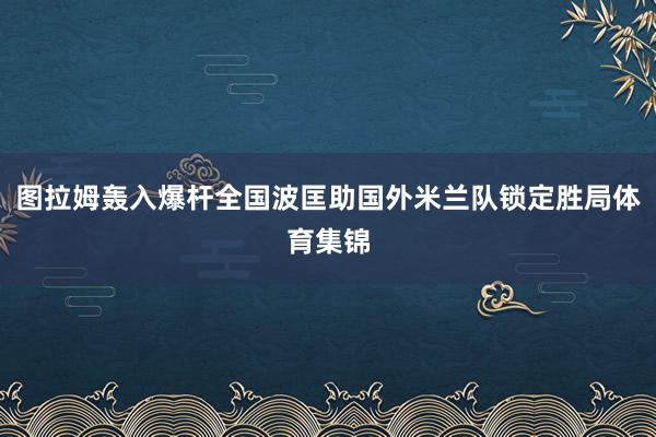 图拉姆轰入爆杆全国波匡助国外米兰队锁定胜局体育集锦