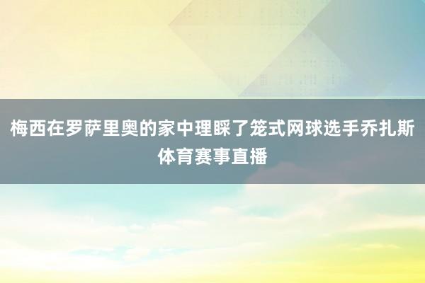 梅西在罗萨里奥的家中理睬了笼式网球选手乔扎斯体育赛事直播