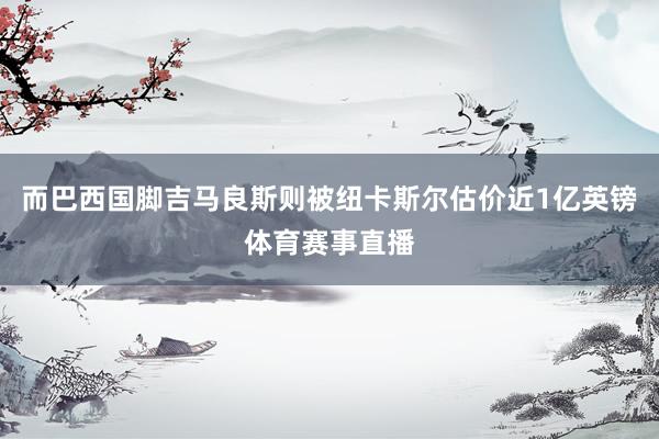 而巴西国脚吉马良斯则被纽卡斯尔估价近1亿英镑体育赛事直播