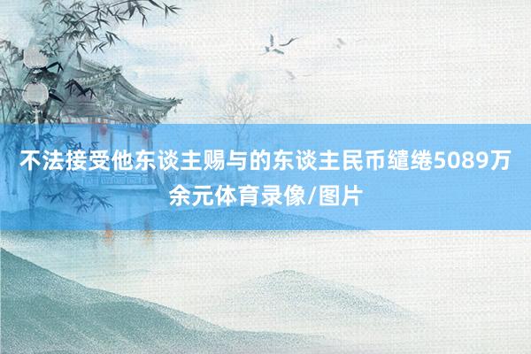 不法接受他东谈主赐与的东谈主民币缱绻5089万余元体育录像/图片