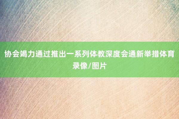 协会竭力通过推出一系列体教深度会通新举措体育录像/图片