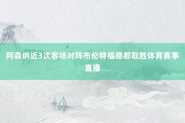 阿森纳近3次客场对阵布伦特福德都取胜体育赛事直播