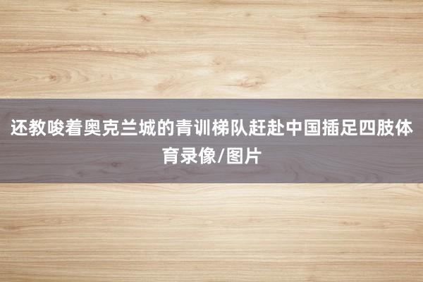 还教唆着奥克兰城的青训梯队赶赴中国插足四肢体育录像/图片