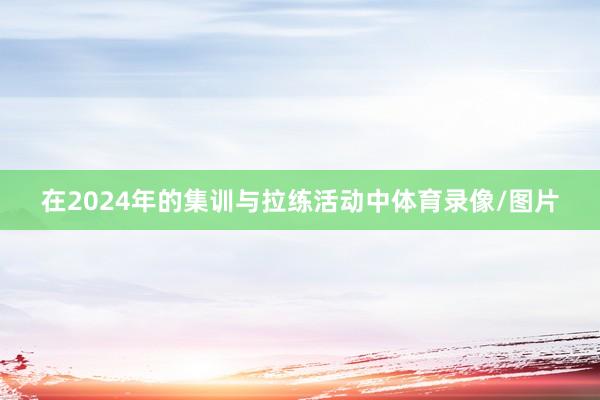 在2024年的集训与拉练活动中体育录像/图片