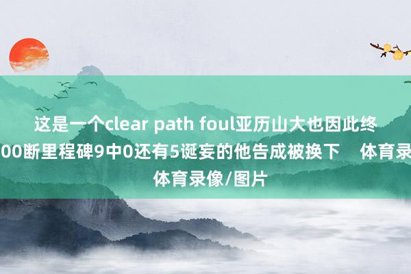 这是一个clear path foul亚历山大也因此终了糊口600断里程碑9中0还有5诞妄的他告成被换下    体育录像/图片