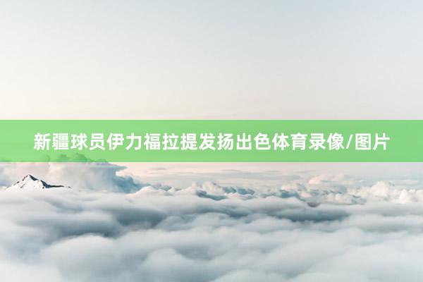 新疆球员伊力福拉提发扬出色体育录像/图片