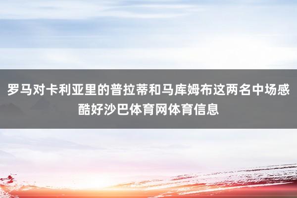 罗马对卡利亚里的普拉蒂和马库姆布这两名中场感酷好沙巴体育网体育信息