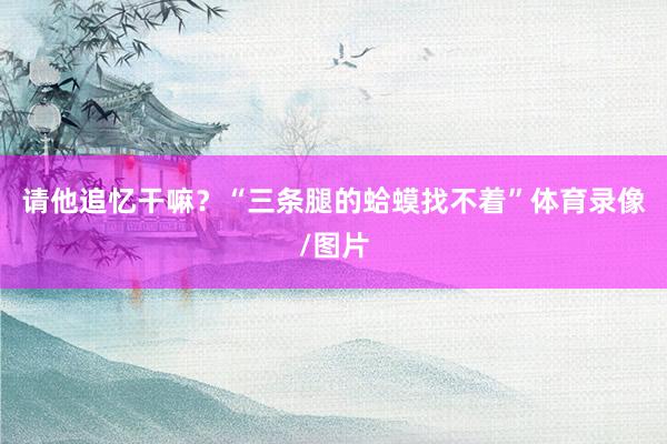 请他追忆干嘛？“三条腿的蛤蟆找不着”体育录像/图片
