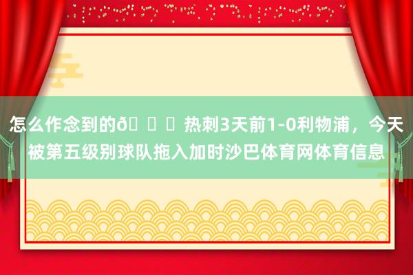 怎么作念到的😅热刺3天前1-0利物浦，今天被第五级别球队拖入加时沙巴体育网体育信息