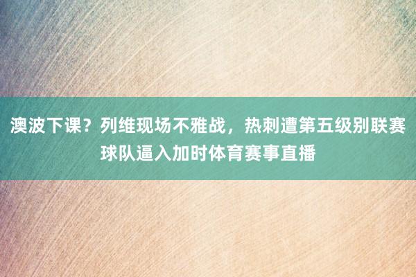 澳波下课？列维现场不雅战，热刺遭第五级别联赛球队逼入加时体育赛事直播