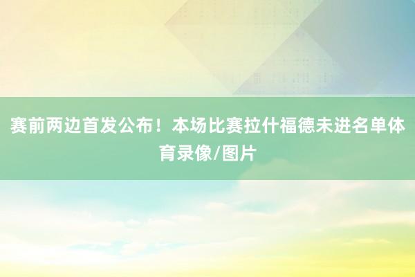 赛前两边首发公布！本场比赛拉什福德未进名单体育录像/图片