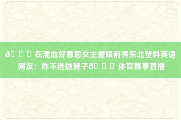 🐋在混血好意思女主握眼前秀东北塑料英语 网友:咋不选抛舅子😂体育赛事直播