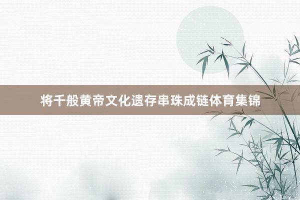 将千般黄帝文化遗存串珠成链体育集锦