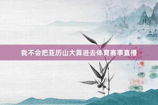 我不会把亚历山大算进去体育赛事直播
