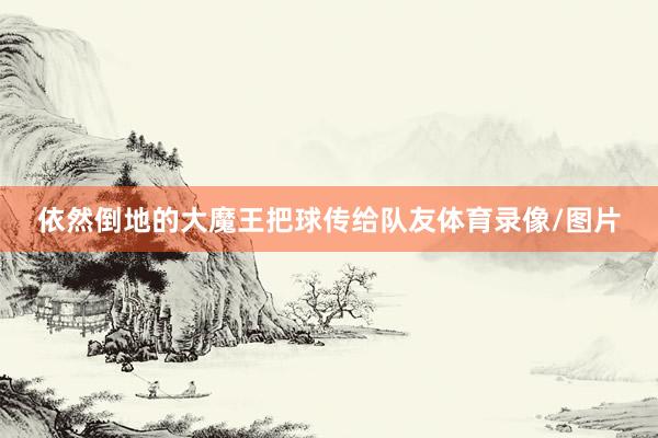 依然倒地的大魔王把球传给队友体育录像/图片