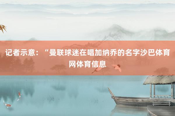 记者示意：“曼联球迷在唱加纳乔的名字沙巴体育网体育信息