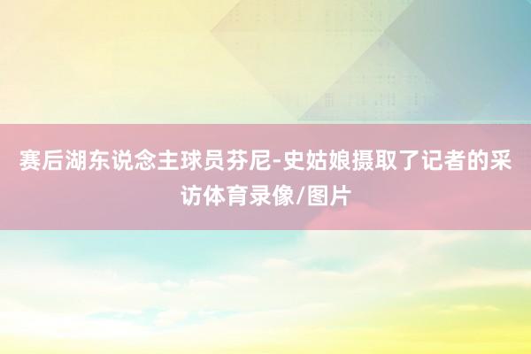 赛后湖东说念主球员芬尼-史姑娘摄取了记者的采访体育录像/图片