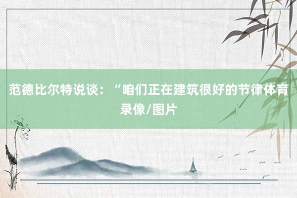 范德比尔特说谈：“咱们正在建筑很好的节律体育录像/图片