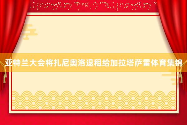 亚特兰大会将扎尼奥洛退租给加拉塔萨雷体育集锦