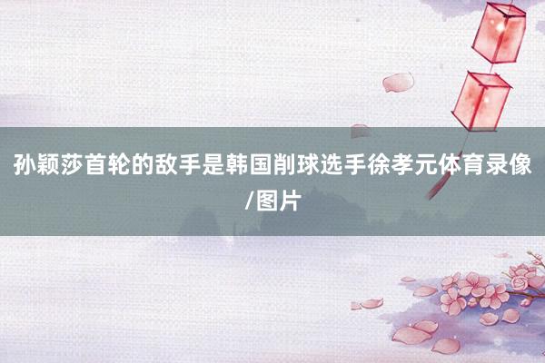 孙颖莎首轮的敌手是韩国削球选手徐孝元体育录像/图片