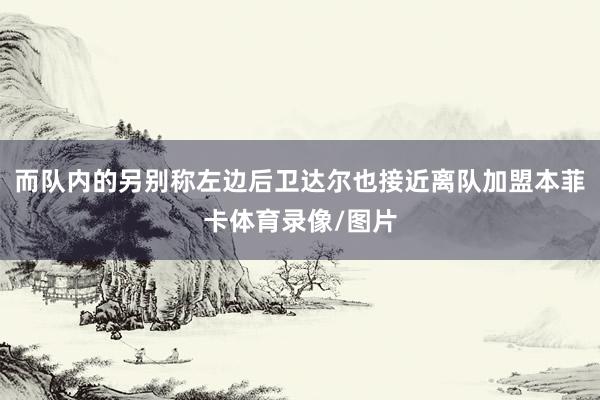 而队内的另别称左边后卫达尔也接近离队加盟本菲卡体育录像/图片