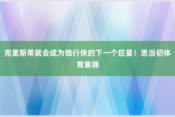 克里斯蒂就会成为独行侠的下一个巨星！思当初体育集锦