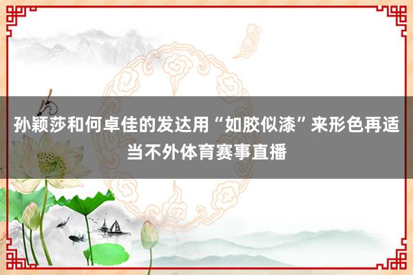 孙颖莎和何卓佳的发达用“如胶似漆”来形色再适当不外体育赛事直播