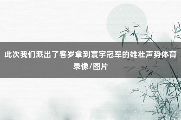 此次我们派出了客岁拿到寰宇冠军的雄壮声势体育录像/图片