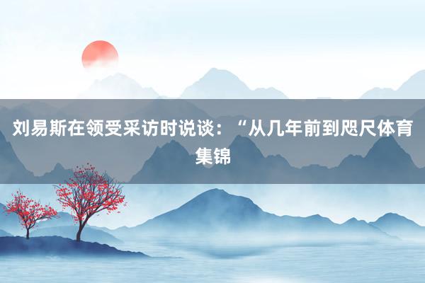 刘易斯在领受采访时说谈：“从几年前到咫尺体育集锦
