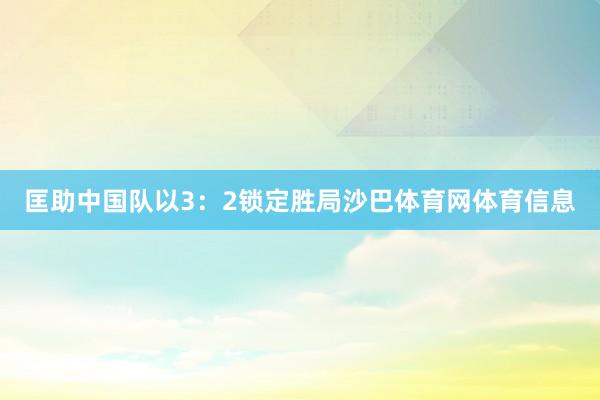 匡助中国队以3：2锁定胜局沙巴体育网体育信息